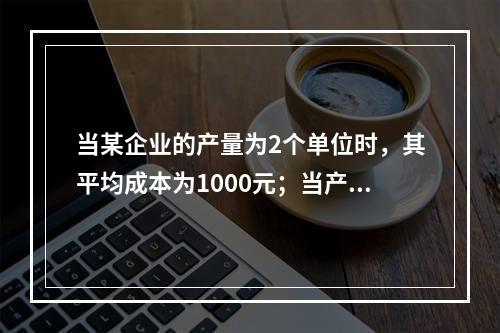 当某企业的产量为2个单位时，其平均成本为1000元；当产量为