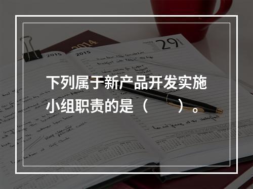 下列属于新产品开发实施小组职责的是（　　）。