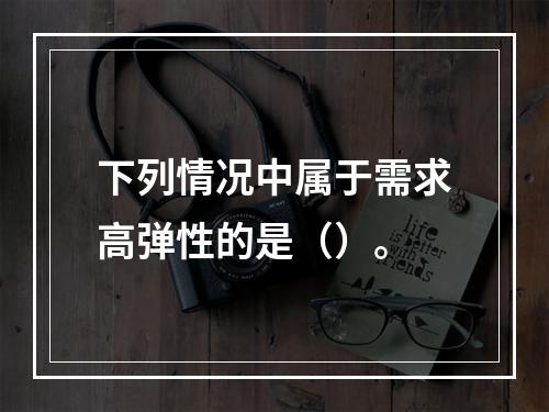 下列情况中属于需求高弹性的是（）。