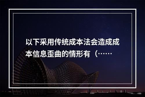 以下采用传统成本法会造成成本信息歪曲的情形有（……