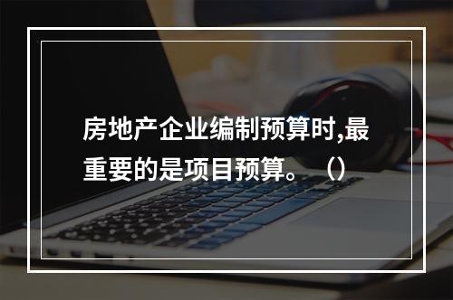 房地产企业编制预算时,最重要的是项目预算。（）