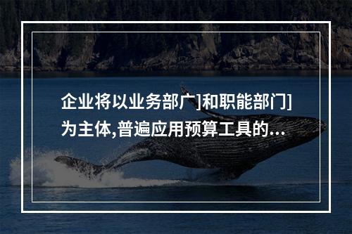 企业将以业务部广]和职能部门]为主体,普遍应用预算工具的预算