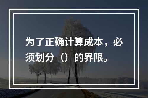 为了正确计算成本，必须划分（）的界限。