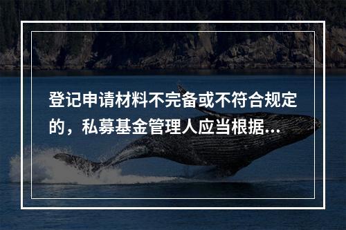 登记申请材料不完备或不符合规定的，私募基金管理人应当根据（　