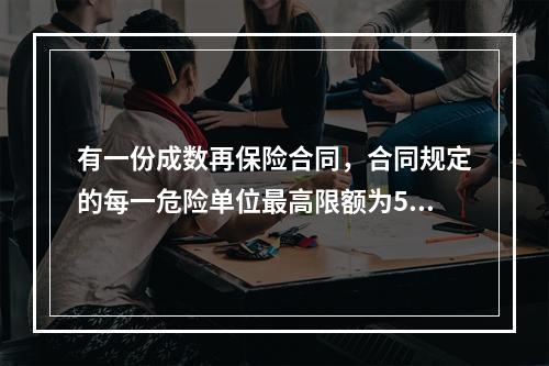 有一份成数再保险合同，合同规定的每一危险单位最高限额为500