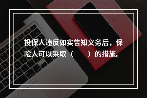 投保人违反如实告知义务后，保险人可以采取（　　）的措施。