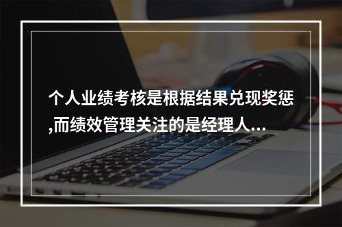 个人业绩考核是根据结果兑现奖惩,而绩效管理关注的是经理人实现