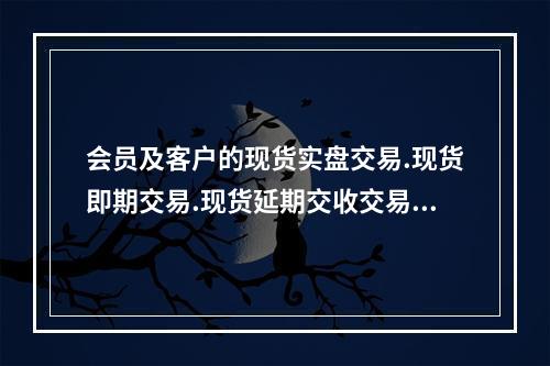 会员及客户的现货实盘交易.现货即期交易.现货延期交收交易的实