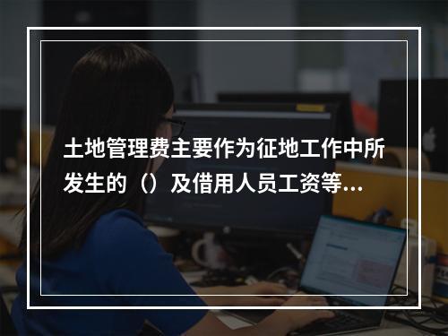 土地管理费主要作为征地工作中所发生的（）及借用人员工资等必要