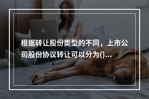 根据转让股份类型的不同，上市公司股份协议转让可以分为()。