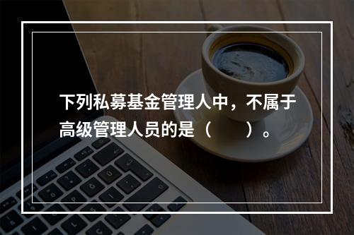 下列私募基金管理人中，不属于高级管理人员的是（　　）。