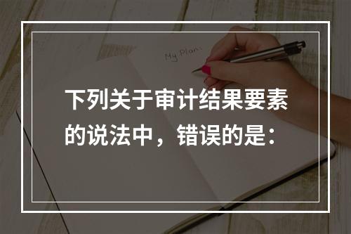 下列关于审计结果要素的说法中，错误的是：