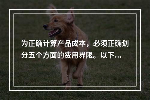 为正确计算产品成本，必须正确划分五个方面的费用界限。以下各项