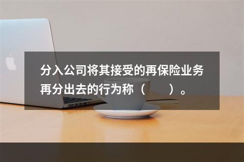 分入公司将其接受的再保险业务再分出去的行为称（　　）。