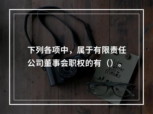 下列各项中，属于有限责任公司董事会职权的有（）。