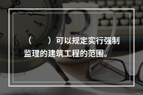 （　　）可以规定实行强制监理的建筑工程的范围。