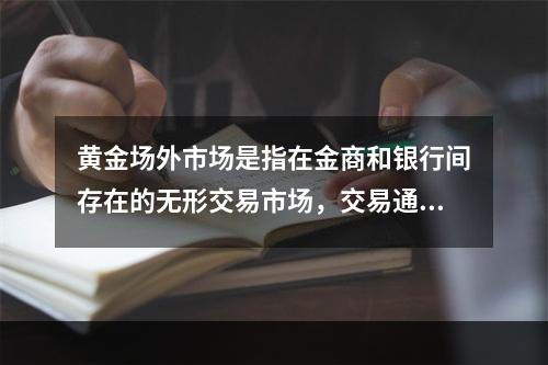 黄金场外市场是指在金商和银行间存在的无形交易市场，交易通过电