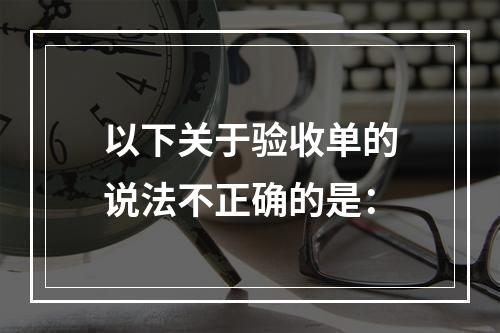 以下关于验收单的说法不正确的是：