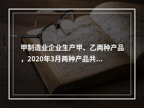 甲制造业企业生产甲、乙两种产品，2020年3月两种产品共同耗