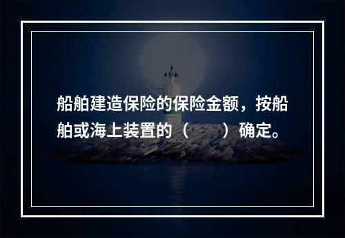 船舶建造保险的保险金额，按船舶或海上装置的（　　）确定。