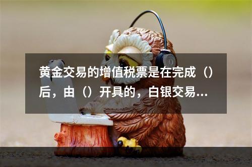 黄金交易的增值税票是在完成（）后，由（）开具的，白银交易的增