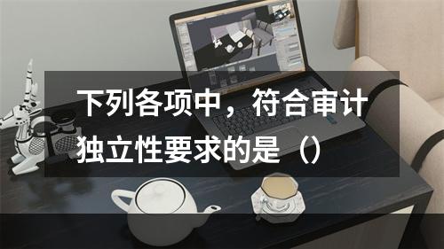 下列各项中，符合审计独立性要求的是（）