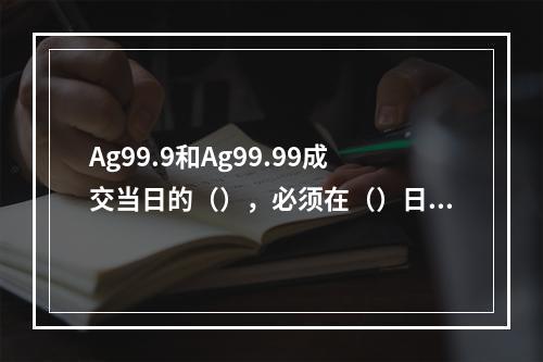 Ag99.9和Ag99.99成交当日的（），必须在（）日终清