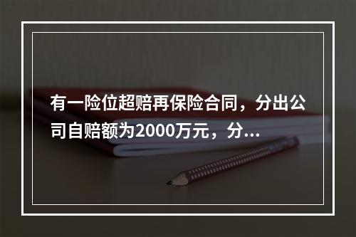 有一险位超赔再保险合同，分出公司自赔额为2000万元，分入公