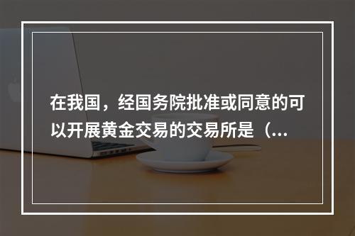 在我国，经国务院批准或同意的可以开展黄金交易的交易所是（）