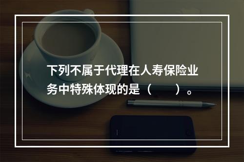 下列不属于代理在人寿保险业务中特殊体现的是（　　）。