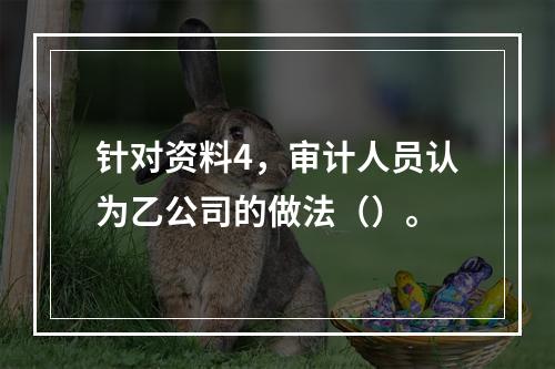 针对资料4，审计人员认为乙公司的做法（）。