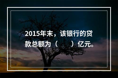 2015年末，该银行的贷款总额为（　　）亿元。