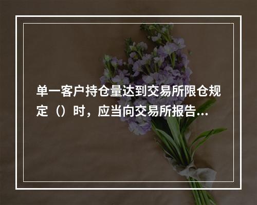 单一客户持仓量达到交易所限仓规定（）时，应当向交易所报告其资