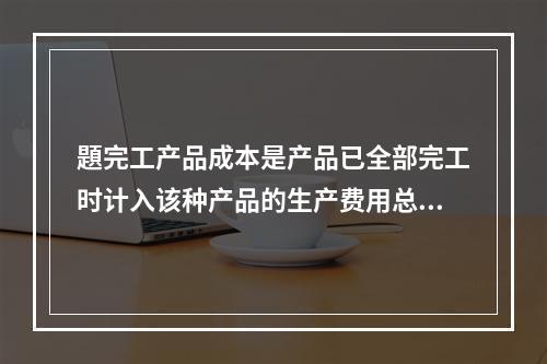 題完工产品成本是产品已全部完工时计入该种产品的生产费用总额。