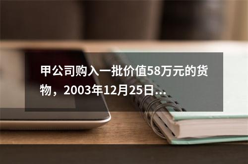 甲公司购入一批价值58万元的货物，2003年12月25日发票