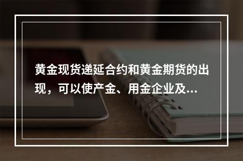 黄金现货递延合约和黄金期货的出现，可以使产金、用金企业及商业