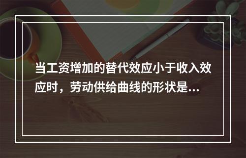 当工资增加的替代效应小于收入效应时，劳动供给曲线的形状是（）