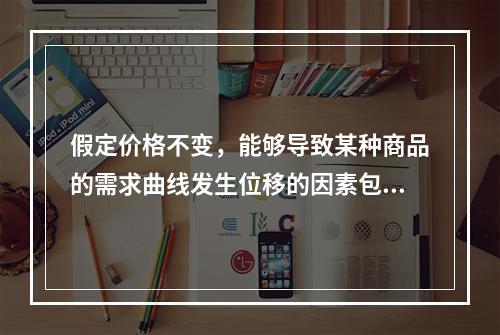 假定价格不变，能够导致某种商品的需求曲线发生位移的因素包括（