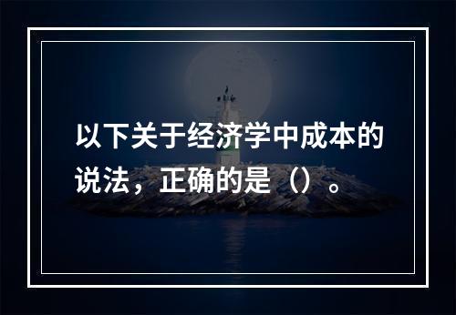 以下关于经济学中成本的说法，正确的是（）。