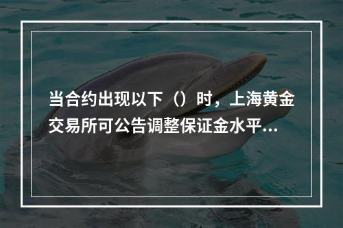 当合约出现以下（）时，上海黄金交易所可公告调整保证金水平。