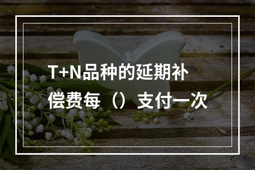 T+N品种的延期补偿费每（）支付一次