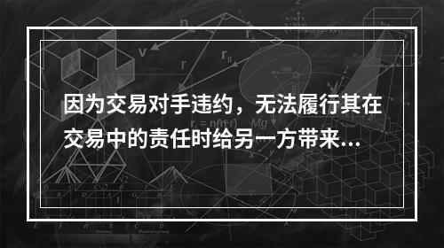 因为交易对手违约，无法履行其在交易中的责任时给另一方带来的风