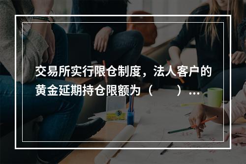 交易所实行限仓制度，法人客户的黄金延期持仓限额为（　　）。