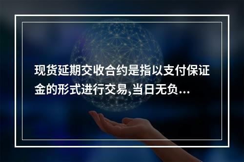 现货延期交收合约是指以支付保证金的形式进行交易,当日无负债方