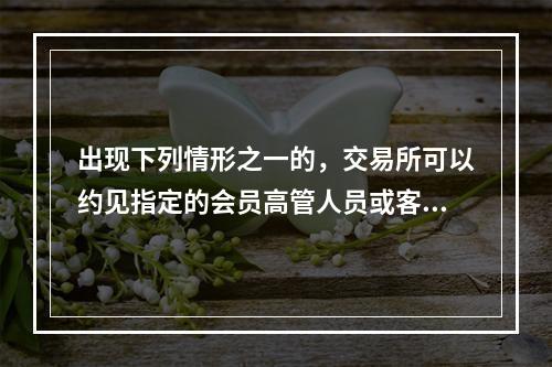 出现下列情形之一的，交易所可以约见指定的会员高管人员或客户谈