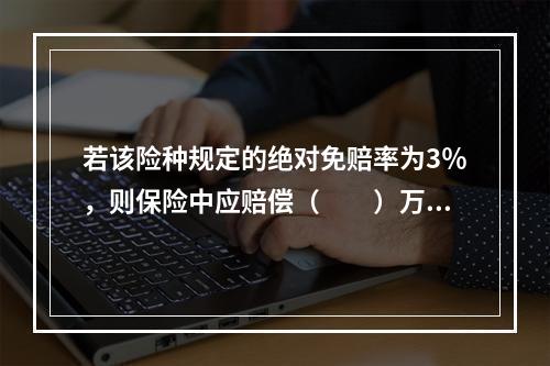 若该险种规定的绝对免赔率为3％，则保险中应赔偿（　　）万元。