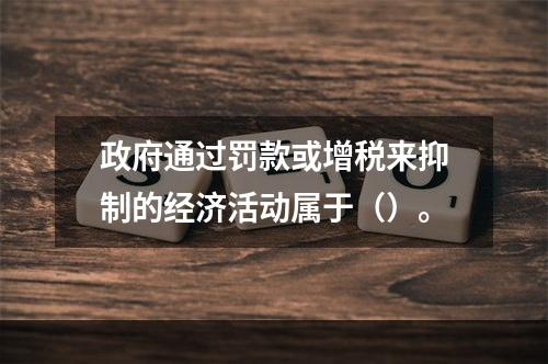 政府通过罚款或增税来抑制的经济活动属于（）。