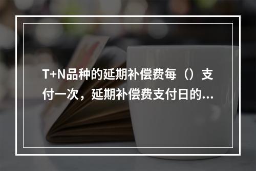 T+N品种的延期补偿费每（）支付一次，延期补偿费支付日的延期