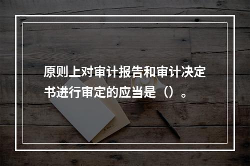 原则上对审计报告和审计决定书进行审定的应当是（）。