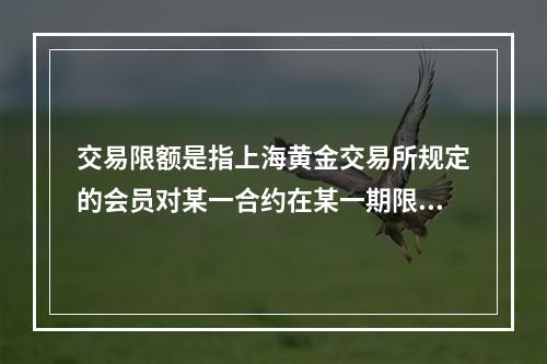 交易限额是指上海黄金交易所规定的会员对某一合约在某一期限内开